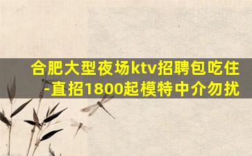 合肥大型夜场ktv招聘包吃住-直招1800起模特中介勿扰
