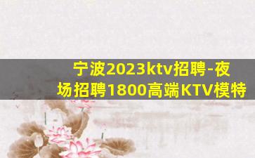 宁波2023ktv招聘-夜场招聘1800高端KTV模特