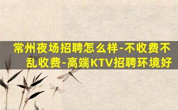常州夜场招聘怎么样-不收费不乱收费-高端KTV招聘环境好