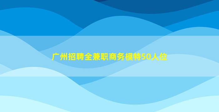 广州招聘全兼职商务模特50人位