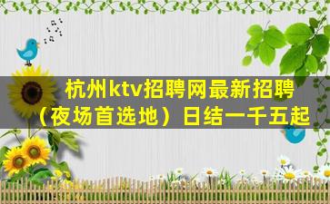 杭州ktv招聘网最新招聘（夜场首选地）日结一千五起