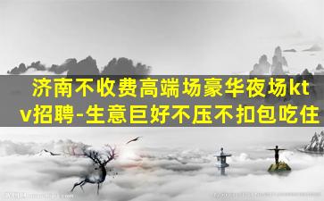 济南不收费高端场豪华夜场ktv招聘-生意巨好不压不扣包吃住