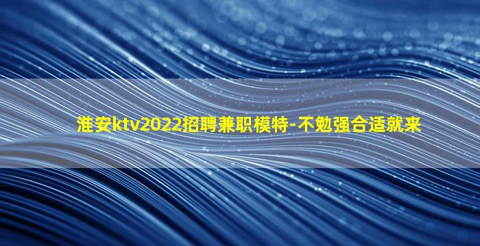 淮安ktv2022招聘兼职模特-不勉强合适就来