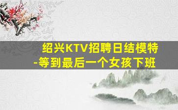 绍兴KTV招聘日结模特-等到最后一个女孩下班