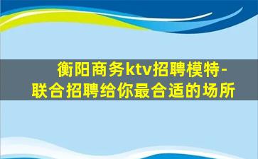 衡阳商务ktv招聘模特-联合招聘给你最合适的场所